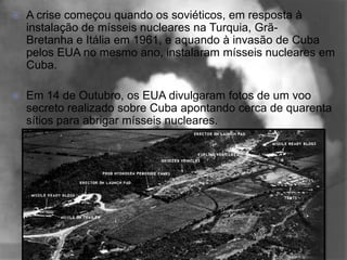    A crise começou quando os soviéticos, em resposta à
    instalação de mísseis nucleares na Turquia, Grã-
    Bretanha e Itália em 1961, e aquando à invasão de Cuba
    pelos EUA no mesmo ano, instalaram mísseis nucleares em
    Cuba.

   Em 14 de Outubro, os EUA divulgaram fotos de um voo
    secreto realizado sobre Cuba apontando cerca de quarenta
    sítios para abrigar mísseis nucleares.
 