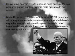    Houve uma enorme tensão entre as duas superpotências
    pois uma guerra nuclear parecia mais próxima do que
    nunca.

   Nikita Kruschev, o Primeiro-ministro da URSS na época,
    afirmou que os mísseis nucleares eram apenas defensivos,
    e que tinham sido lá instalados para dissuadir outra
    tentativa de invasão da ilha, o que indignou assim ainda
    mais os americanos.




                                   Nikita Kruschev
 