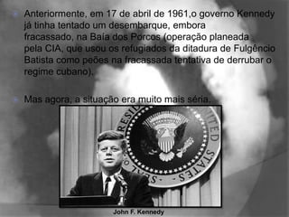    Anteriormente, em 17 de abril de 1961,o governo Kennedy
    já tinha tentado um desembarque, embora
    fracassado, na Baía dos Porcos (operação planeada
    pela CIA, que usou os refugiados da ditadura de Fulgêncio
    Batista como peões na fracassada tentativa de derrubar o
    regime cubano).

   Mas agora, a situação era muito mais séria.




                        John F. Kennedy
 