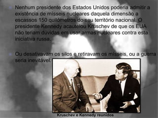    Nenhum presidente dos Estados Unidos poderia admitir a
    existência de mísseis nucleares daquela dimensão a
    escassos 150 quilómetros do seu território nacional. O
    presidente Kennedy acautelou Kruschev de que os EUA
    não teriam dúvidas em usar armas nucleares contra esta
    iniciativa russa.

   Ou desativavam os silos e retiravam os mísseis, ou a guerra
    seria inevitável.




                     Kruschev e Kennedy reunidos
 