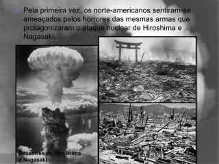    Pela primeira vez, os norte-americanos sentiram-se
    ameaçados pelos horrores das mesmas armas que
    protagonizaram o ataque nuclear de Hiroshima e
    Nagasaki.




Desastres de Hiroshima
e Nagasaki
 