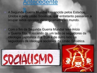 Antecedente
           s
 A Segunda Guerra Mundial foi vencida pelos Estados
    Unidos e pela União Soviética, que entretanto passaram a
    ocupar lados opostos ideologicamente no mundo.

   Com o fim da Segunda Guerra Mundial teve início
    a Guerra Fria, colocando de um lado os seguidores da
    ideologia capitalista dos EUA e de outro lado os
    seguidores da ideologia socialista da União Soviética.
 