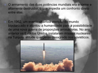    O armamento das duas potências mundiais era enorme e
    altamente destruidor, o que impedia um confronto direto
    entre elas.

   Em 1962, um evento chamou atenção do mundo
    bipolarizado e atentou a humanidade para a possibilidade
    de uma nova guerra de proporções arrasadoras. No ano
    anterior os Estados Unidos instalaram mísseis nucleares
    na Turquia, atitude que gerou desagrado nos soviéticos.
 