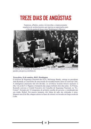 10
TREZE D IAS D E ANGUSTIA S
Surpresas, aflições, sustos e reviravoltas: a impressionante
sequência de acontecimentos que marcou as negociações para
o fim da queda-de-braço entre Washington e Moscou
O embate no Conselho de Segurança da ONU: os americanos colocam os soviéticos na
parede com provas irrefutáveis
Terça-feira, 16 de outubro, 8h45, Washington
O assessor de Segurança Nacional dos EUA, McGeorge Bundy, entrega ao presidente
John Kennedy as conclusões de uma missão de reconhecimento aéreo no oeste de Cuba.
A inteligência americana não tem dúvidas: os soviéticos levaram mísseis nucleares à
ilha. Um avião U-2 flagrara o transporte das cargas militares dois dias antes. Às 9 horas,
Kennedy convoca o Comitê Executivo do Conselho de Segurança Nacional, ou "Ex-
Comm", formado por 14 integrantes do primeiro escalão do governo e coordenado por
seu irmão, Robert. Em poucos instantes, três linhas de ação são colocadas à mesa:
bloqueio naval da ilha, ataques aéreos às bases de mísseis ou invasão em larga escala de
Cuba.
 