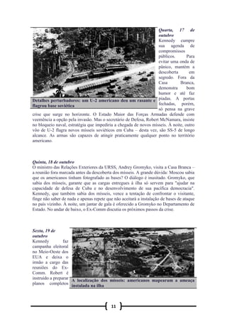 11
Quarta, 17 de
outubro
Kennedy cumpre
sua agenda de
compromissos
públicos. Para
evitar uma onda de
pânico, mantém a
descoberta em
segredo. Fora da
Casa Branca,
demonstra bom
humor e até faz
piadas. A portas
fechadas, porém,
só pensa na grave
crise que surge no horizonte. O Estado Maior das Forças Armadas defende com
veemência a opção pela invasão. Mas o secretário de Defesa, Robert McNamara, insiste
no bloqueio naval, estratégia que impediria a chegada de novos mísseis. À noite, outro
vôo de U-2 flagra novos mísseis soviéticos em Cuba – desta vez, são SS-5 de longo
alcance. As armas são capazes de atingir praticamente qualquer ponto no território
americano.
Quinta, 18 de outubro
O ministro das Relações Exteriores da URSS, Andrey Gromyko, visita a Casa Branca –
a reunião fora marcada antes da descoberta dos mísseis. A grande dúvida: Moscou sabia
que os americanos tinham fotografado as bases? O diálogo é inusitado. Gromyko, que
sabia dos mísseis, garante que as cargas entregues à ilha só servem para "ajudar na
capacidade de defesa de Cuba e no desenvolvimento de sua pacífica democracia".
Kennedy, que também sabia dos mísseis, vence a tentação de confrontar o visitante,
finge não saber de nada e apenas repete que não aceitará a instalação de bases de ataque
no país vizinho. À noite, um jantar de gala é oferecido a Gromyko no Departamento de
Estado. No andar de baixo, o Ex-Comm discutia os próximos passos da crise.
Sexta, 19 de
outubro
Kennedy faz
campanha eleitoral
no Meio-Oeste dos
EUA e deixa o
irmão a cargo das
reuniões do Ex-
Comm. Robert é
instruído a preparar
planos completos
Detalhes perturbadores: um U-2 americano deu um rasante e
flagrou base soviética
A localização dos mísseis: americanos mapearam a ameaça
instalada na ilha
 