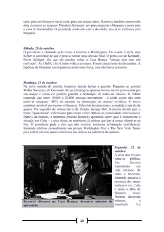 12
tanto para um bloqueio naval como para um ataque aéreo. Kennedy também encomenda
dois discursos ao assessor Theodore Sorensen: um para anunciar o bloqueio e outro para
o caso de bombardeio. O presidente ainda não estava decidido, mas já se inclinava pelo
bloqueio.
Sábado, 20 de outubro
O presidente é chamado pelo irmão a retornar a Washington. Ele resiste à idéia, mas
Robert o convence de que é preciso tomar uma decisão final. O porta-voz de Kennedy,
Pierre Salinger, diz que ele precisa voltar à Casa Branca "porque está com um
resfriado". Às 13h30, o Ex-Comm volta a se reunir. Foram cinco horas de discussões. A
hipótese de bloqueio naval ganhava ainda mais força, mas não havia consenso.
Domingo, 21 de outubro
Na nova reunião do comitê, Kennedy decide fechar a questão. Pergunta ao general
Walter Sweeney, do Comando Aéreo Estratégico, quantas baixas seriam provocadas por
um ataque e como ele poderia garantir a destruição de todos os mísseis. O militar
responde que entre 10.000 e 20.000 pessoas morrerriam – e ainda assim não seria
possível assegurar 100% de sucesso na eliminação do arsenal soviético. O único
caminho razoável era mesmo o bloqueio. Pelas leis internacionais, a medida é um ato de
guerra. Por sugestão do subsecretário de Estado, George Ball, Kennedy decide usar o
termo "quarentena", eufemismo para tentar evitar críticas na comunidade internacional.
Depois da reunião, a imprensa procura Kennedy querendo saber qual é exatamente a
situação em Cuba – a essa altura, os repórteres já sabiam que havia armas ofensivas na
ilha. O presidente pede a eles que não revelem nenhuma informação confidencial.
Kennedy telefona pessoalmente aos jornais Washington Post e The New York Times
para cobrar um tom menos alarmista dos diários na cobertura do assunto.
Segunda, 22 de
outubro
A crise dos mísseis
torna-se pública.
Em discurso
transmitido em
rede nacional de
rádio e televisão,
Kennedy anuncia a
presença das armas
nucleares em Cuba
e lança a idéia do
bloqueio naval.
Durante dezessete
minutos, a
população fica
Kennedy discursa na Casa Branca: dezessete minutos de
apreensão
 