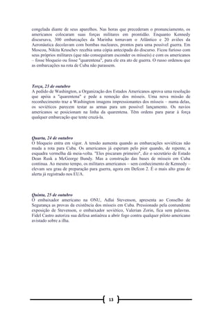 13
congelada diante de seus aparelhos. Nas horas que precederam o pronunciamento, os
americanos colocaram suas forças militares em prontidão. Enquanto Kennedy
discursava, 300 embarcações da Marinha tomavam o Atlântico e 20 aviões da
Aeronáutica decolavam com bombas nucleares, prontos para uma possível guerra. Em
Moscou, Nikita Kruschev recebia uma cópia antecipada do discurso. Ficou furioso com
seus próprios militares (que não conseguiram esconder os mísseis) e com os americanos
– fosse bloqueio ou fosse "quarentena", para ele era ato de guerra. O russo ordenou que
as embarcações na rota de Cuba não parassem.
Terça, 23 de outubro
A pedido de Washington, a Organização dos Estados Americanos aprova uma resolução
que apóia a "quarentena" e pede a remoção dos mísseis. Uma nova missão de
reconhecimento traz a Washington imagens impressionantes dos mísseis – numa delas,
os soviéticos parecem testar as armas para um possível lançamento. Os navios
americanos se posicionam na linha da quarentena. Têm ordens para parar à força
qualquer embarcação que tente cruzá-la.
Quarta, 24 de outubro
O bloqueio entra em vigor. A tensão aumenta quando as embarcações soviéticas não
muda a rota para Cuba. Os americanos já esperam pelo pior quando, de repente, a
esquadra vermelha dá meia-volta. "Eles piscaram primeiro", diz o secretário de Estado
Dean Rusk a McGeorge Bundy. Mas a construção das bases de mísseis em Cuba
continua. Ao mesmo tempo, os militares americanos – sem conhecimento de Kennedy –
elevam seu grau de preparação para guerra, agora em Defcon 2. É o mais alto grau de
alerta já registrado nos EUA.
Quinta, 25 de outubro
O embaixador americano na ONU, Adlai Stevenson, apresenta ao Conselho de
Segurança as provas da existência dos mísseis em Cuba. Pressionado pela contundente
exposição de Stevenson, o embaixador soviético, Valerian Zorin, fica sem palavras.
Fidel Castro autoriza sua defesa antiaérea a abrir fogo contra qualquer piloto americano
avistado sobre a ilha.
 