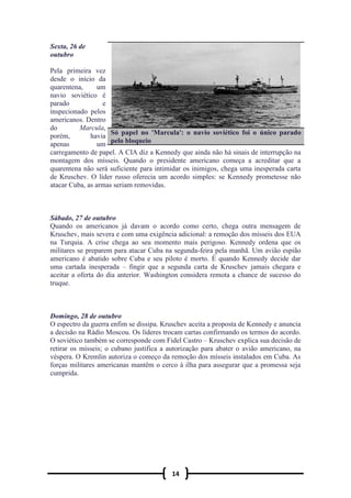14
Sexta, 26 de
outubro
Pela primeira vez
desde o início da
quarentena, um
navio soviético é
parado e
inspecionado pelos
americanos. Dentro
do Marcula,
porém, havia
apenas um
carregamento de papel. A CIA diz a Kennedy que ainda não há sinais de interrupção na
montagem dos mísseis. Quando o presidente americano começa a acreditar que a
quarentena não será suficiente para intimidar os inimigos, chega uma inesperada carta
de Kruschev. O líder russo oferecia um acordo simples: se Kennedy prometesse não
atacar Cuba, as armas seriam removidas.
Sábado, 27 de outubro
Quando os americanos já davam o acordo como certo, chega outra mensagem de
Kruschev, mais severa e com uma exigência adicional: a remoção dos mísseis dos EUA
na Turquia. A crise chega ao seu momento mais perigoso. Kennedy ordena que os
militares se preparem para atacar Cuba na segunda-feira pela manhã. Um avião espião
americano é abatido sobre Cuba e seu piloto é morto. É quando Kennedy decide dar
uma cartada inesperada – fingir que a segunda carta de Kruschev jamais chegara e
aceitar a oferta do dia anterior. Washington considera remota a chance de sucesso do
truque.
Domingo, 28 de outubro
O espectro da guerra enfim se dissipa. Kruschev aceita a proposta de Kennedy e anuncia
a decisão na Rádio Moscou. Os líderes trocam cartas confirmando os termos do acordo.
O soviético também se corresponde com Fidel Castro – Kruschev explica sua decisão de
retirar os mísseis; o cubano justifica a autorização para abater o avião americano, na
véspera. O Kremlin autoriza o começo da remoção dos mísseis instalados em Cuba. As
forças militares americanas mantêm o cerco à ilha para assegurar que a promessa seja
cumprida.
Só papel no 'Marcula': o navio soviético foi o único parado
pelo bloqueio
 