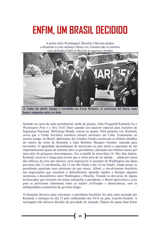 15
EMFIM, UM BRASIL DEC IDIDO
A ponte entre Washington, Brasília e Havana ajudou
a desarmar a crise atômica. Desta vez, Goulart não se enrolou
nem defendeu Fidel só Brizola se agarrou à bomba
A visita de abril: Jango é recebido na Casa Branca. A conversa foi dura, mas
houve empatia entre os dois.
Sentado na cama da suíte presidencial, ainda de pijama, John Fitzgerald Kennedy lia o
Washington Post e o New York Times quando seu assessor especial para Assuntos de
Segurança Nacional, McGeorge Bundy, entrou no quarto. Pela primeira vez, Kennedy
ouvia que a União Soviética instalava mísseis nucleares em Cuba. Exatamente ao
mesmo tempo, no Brasil, diplomatas dos Estados Unidos acertavam os últimos detalhes
do roteiro da visita de Kennedy a João Belchior Marques Goulart, marcada para
novembro. O aguardado desembarque do americano no país trazia a esperança de um
importantíssimo ajuste de sintonia entre os presidentes, afastados nos últimos meses por
uma série de perigosos descompassos. Era a manhã de terça-feira 16. Dez dias depois,
Kennedy escrevia a Jango para avisar que a visita teria de ser adiada – ainda por causa
dos reflexos da crise dos mísseis, seria impossível se ausentar de Washington nas datas
previstas (dia 12 em Brasília, dia 13 em São Paulo e dia 14 em Natal). Ainda assim, os
presidentes pareciam mais próximos do que nunca. Afinal, o envolvimento brasileiro
nas negociações que cercaram o delicadíssimo episódio ajudou a dissipar algumas
incertezas e desconfortos entre Washington e Brasília. Tirando os desvarios de alguns
tresloucados que insistem em tentar manipular o presidente, o Brasil aproveitou a crise
para se posicionar claramente entre as nações civilizadas e democráticas, sem as
ambiguidades costumeiras do governo Jango.
O elemento decisivo para convencer o presidente brasileiro foi uma carta assinada por
Kennedy e entregue no dia 23 pelo embaixador dos EUA no país, Lincoln Gordon. A
mensagem não deixava dúvidas da gravidade da situação. Depois de quase duas horas
 