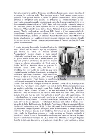 17
Para ele, descartar a hipótese de invasão armada significava negar a chance de defesa à
segurança do continente todo. "Isso acontece com o Brasil porque nosso governo
pretende fazer política interna às custas da política internacional. Nosso governo
continua a interpretar com cinismo os princípios de autodeterminação e não-
intervenção. Autodeterminação, obviamente, é a escolha do governo pelo próprio povo.
Por acaso existe essa condição em Cuba? Sobre a não-intervenção, o conceito não pode
ser invocado quando há uma evidente invasão de potências não-americanas no
hemisfério." O governador eleito de São Paulo, Adhemar de Barros, também entrou no
assunto. "Tenho condenado os métodos de Fidel Castro e já tive a oportunidade de,
pessoalmente, dizer-lhe que estava diante de um criminoso. Seria capaz de repetir a
mesma atitude hoje", afirmou. Os udenistas Adauto Lúcio Cardoso e José Monteiro de
Castro articularam a convocação do primeiro-ministro à Câmara para explicar a posição
do governo na crise. Hermes Lima prometeu comparecer à Casa no próximo dia 5 para
prestar esclarecimentos.
A reação alarmada da oposição tinha justificativas de
sobra. Afinal, está se tratando aqui de um governo
que insistiu na tolice da política externa
"independente" mesmo durante a mais radical
polarização política de que se tem notícia no globo.
Há pouco menos de um ano, o mesmo Goulart que
hoje diz apoiar os americanos na crise dos mísseis
reatava as relações diplomáticas do Brasil com a
União Soviética, rompidas desde o governo do
marechal Eurico Gaspar Dutra, em 1948 – o
presidente foi convencido da ilusão de que seria
possível transitar confortavelmente entre as esferas de
influência capitalista e comunista. Jango também se
recusou a apoiar a invasão de Cuba, ensaiada por
Kennedy para conter Fidel Castro, e manifestou
publicamente sua oposição às sanções dos americanos
contra a ilha, apesar dos selvagens ataques aos interesses comerciais de Washington em
Havana (leia reportagem nesta edição). Mas nada é motivo de maior preocupação que
as sandices proferidas pela gente cerca João Goulart. O ministro do Trabalho e
Previdência Social, Almino Affonso, é um dos defensores de Fidel no governo
brasileiro. "Não há necessidade de eleições livres num país como Cuba, onde cada
cidadão tem um fuzil na mão para defender o povo", disse ele recentemente. "A
revolução cubana é a grande sementeira que há de se espalhar por toda a América em
um futuro não muito distante." O ministro das Relações Exteriores, San Tiago Dantas, é
outro alvo da ira da oposição – o chanceler defendeu com unhas e dentes a não-
expulsão de Cuba da Organização dos Estados Americanos (OEA) e conduziu todos os
detalhes do reatamento com a URSS. Por fim, há Leonel Brizola, o cunhado-problema
do presidente, sempre disposto a balançar o barco mesmo durante as tempestades mais
temíveis. Na crise dos mísseis, o governador do Rio Grande do Sul e deputado eleito
pelo estado da Guanabara comprou a versão soviética da história, aceitando a
justificativa infame de que as fotos das bases militares em Cuba eram forjadas. Também
acusou o embaixador brasileiro na OEA, Ilmar Pena Marinho, de traição. Segundo
Brizola, o diplomata descumpriu as orientações oficiais do governo brasileiro ao apoiar
Cunhado-problema: Goulart
e Brizola
 