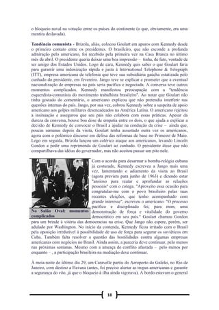 18
o bloqueio naval na votação entre os países do continente (o que, obviamente, era uma
mentira deslavada).
Tendência comunista - Brizola, aliás, colocou Goulart em apuros com Kennedy desde
o primeiro contato entre os presidentes. O brasileiro, que não esconde a profunda
admiração pelo americano, foi recebido pela primeira vez na Casa Branca no último
mês de abril. O presidente queria deixar uma boa impressão – tinha, de fato, vontade de
ser amigo dos Estados Unidos. Logo de cara, Kennedy quis saber o que Goulart faria
para garantir uma indenização rápida e justa à International Telephone & Telegraph
(ITT), empresa americana de telefonia que teve sua subsidiária gaúcha estatizada pelo
cunhado do presidente, em fevereiro. Jango teve se explicar e prometer que a eventual
nacionalização de empresas no país seria pacífica e negociada. A conversa teve outros
momentos complicados. Kennedy manifestou preocupação com a "tendência
esquerdista-comunista do movimento trabalhista brasileiro". Ao notar que Goulart não
tinha gostado do comentário, o americano explicou que não pretendia interferir nas
questões internas do país. Jango, por sua vez, cobrou Kennedy sobre a suspeita de apoio
americano aos golpes militares desencadeados na América Latina. O americano rejeitou
a insinuação e assegurou que seu país não colabora com essas práticas. Apesar da
dureza da conversa, houve boa dose de empatia entre os dois, o que ajuda a explicar a
decisão de Kennedy de convocar o Brasil a ajudar na condução da crise – ainda que,
poucas semanas depois da visita, Goulart tenha assustado outra vez os americanos,
agora com o polêmico discurso em defesa das reformas de base no Primeiro de Maio.
Logo em seguida, Brizola lançou um colérico ataque aos americanos, levando Lincoln
Gordon a pedir uma reprimenda de Goulart ao cunhado. O presidente disse que não
compartilhava das idéias do governador, mas não aceitou passar um pito nele.
Com o acordo para desarmar a bomba-relógio cubana
já costurado, Kennedy escreveu a Jango mais uma
vez, lamentando o adiamento da visita ao Brasil
(agora prevista para junho de 1963) e dizendo estar
"ansioso para reatar e aprofundar as relações
pessoais" com o colega. "Aproveito essa ocasião para
congratular-me com o povo brasileiro pelas suas
recentes eleições, que tenho acompanhado com
grande interesse", escreveu o americano. "O processo
pacífico e disciplinado foi, para mim, uma
demonstração de força e vitalidade do governo
democrático em seu país." Goulart chamou Gordon
para um brinde à vitória das democracias na crise. Que Jango não espere, porém, ser
adulado por Washington. No início da contenda, Kennedy ficou irritado com o Brasil
pela oposição irredutível à possibilidade de uso de força para segurar os soviéticos em
Cuba. Também falta resolver a questão das hostilidades contra algumas empresas
americanas com negócios no Brasil. Ainda assim, a parceria deve continuar, pelo menos
nas próximas semanas. Mesmo com a ameaça de conflito afastada – pelo menos por
enquanto – , a participação brasileira na mediação deve continuar.
À meia-noite do último dia 29, um Caravelle partiu do Aeroporto do Galeão, no Rio de
Janeiro, com destino a Havana (antes, foi preciso alertar as tropas americanas e garantir
a segurança do vôo, já que o bloqueio à ilha ainda vigorava). A bordo estavam o general
No Salão Oval: momentos
complicados
 