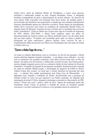 19
Albino Silva, chefe do Gabinete Militar da Presidência, e outras cinco pessoas,
incluindo o embaixador cubano no país, Joaquín Hernández Armas. A delegação
brasileira acompanharia de perto a desmontagem do arsenal atômico. No decorrer da
crise inteira, Fidel concordou com Kennedy num único ponto: ele também queria o
envolvimento dos brasileiros nas negociações, evitando que suas relações internacionais
ficassem subordinadas apenas aos interesses soviéticos. Horas depois do desembarque,
Albino Silva conversou com Castro na residência do embaixador Bastián Pinto, no
elegante bairro de Miramar. O general avisou a Goulart que os resultados das conversas
foram "satisfatórios". Eleito no último dia 18 para uma vaga no Conselho de Segurança
da ONU (biênio 1963-1964), o Brasil tenta emplacar agora um plano de
desnuclearização da América Latina e da África, proibindo testes e uso de armas desse
tipo nas duas regiões. "O projeto vem recebendo apoio cada vez maior e poderá ser
prestigiado até pelos americanos", gaba-se Hermes Lima, convicto de que o
comportamento dúbio do governo nos flertes com Washington não será capaz de azedar
a relação outra vez.
Ao reatar as relações diplomáticas com os soviéticos, no fim do ano passado, o Brasil
aceitou enfrentar algumas situações inusitadas – e, em alguns casos, ridículas – no trato
com os timoneiros da esquadra comunista. Uma delas ocorreu neste mês, no Rio de
Janeiro. Em plena crise dos mísseis, o embaixador soviético no país, Ilya Tchernyschov,
morreu afogado enquanto gozava de seu costumeiro banho de mar matinal no litoral da
Guanabara. A tragédia foi seguida de um pequeno escândalo. Responsável pela remoção
do corpo no Instituto Médico-Legal, o encarregado de negócios da URSS no Brasil,
Andrey Fomin, deu vexame. Ao notar que o veículo funerário era decorado por uma
cruz – o rabecão fora cedido gratuitamente pela Santa Casa de Misericórdia –, o
diplomata russo impediu o transporte do féretro. Inconformado com a presença do
símbolo cristão no carro em que repousava seu finado camarada, foi flagrado pela
reportagem do jornal O Globo enquanto constrangia os prestativos funcionários do IML
carioca. "Tirem essa cruz!", gritava, rubro de raiva. Apesar da cooperação gentil das
instituições locais, Fomin só permitiu o traslado do caixão ao aeroporto quando
convenceu o servidor responsável a remover a cruz grudada à porta do automóvel.
 
