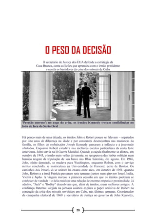 20
O PESO DA DECISÃ O
O secretário de Justiça dos EUA defende a estratégia da
Casa Branca, conta as lições que aprendeu com o irmão presidente
e revela os bastidores da crise dos mísseis de Cuba
'Pressão enorme': no auge da crise, os irmãos Kennedy trocam confidências no
lado de fora do Salão Oval
Há pouco mais de uma década, os irmãos John e Robert pouco se falavam – separados
por oito anos de diferença na idade e por constantes desencontros nas mudanças da
família, os filhos do embaixador Joseph Kennedy passaram a infância e a juventude
afastados. Enquanto Robert estudava nas melhores escolas particulares da costa leste
americana, John servia na II Guerra Mundial. Quando o caçula finalmente se alistou, em
outubro de 1943, o irmão mais velho, já tenente, se recuperava das lesões sofridas num
heróico resgate da tripulação de seu barco nas Ilhas Salomão, em agosto. Em 1946,
John, eleito deputado, se mudava para Washington, enquanto Robert, com o serviço
militar concluído, se matriculava na Universidade de Harvard, perto de Boston. Os
caminhos dos irmãos só se uniram há exatos onze anos, em outubro de 1951, quando
John, Robert e a irmã Patricia passaram sete semanas juntos num giro por Israel, Índia,
Vietnã e Japão. A viagem marcou a primeira ocasião em que os irmãos puderam se
conhecer de verdade – e dela resultou uma relação de enorme empatia e proximidade. Já
adultos, "Jack" e "Bobby" descobriam que, além de irmãos, eram melhores amigos. A
confiança fraternal surgida na jornada asiática explica o papel decisivo de Robert na
condução da crise dos mísseis soviéticos em Cuba, nas últimas semanas. Coordenador
da campanha eleitoral de 1960 e secretário de Justiça no governo de John Kennedy,
 