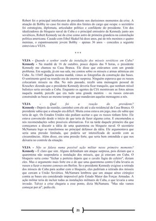 21
Robert foi o principal interlocutor do presidente nos duríssimos momentos da crise. A
atuação de Bobby no caso foi muito além dos limites do cargo que ocupa: o secretário
foi estrategista, diplomata, articulador político e confidente do presidente. Um dos
idealizadores do bloqueio naval de Cuba e o principal emissário de Kennedy junto aos
soviéticos, Robert Kennedy sai da crise como astro de primeira grandeza na constelação
política americana. Casado com Ethel Skakel há doze anos, pai de três meninos e quatro
meninas, o espantosamente jovem Bobby – apenas 36 anos – concedeu a seguinte
entrevista a VEJA.
* * *
VEJA - Quando o senhor soube da instalação dos mísseis soviéticos em Cuba?
Kennedy - Na manhã de 16 de outubro, pouco depois das 9 horas, o presidente
Kennedy me chamou na Casa Branca. Ele disse que estávamos com um grande
problema. Em seguida, já em sua sala, me contou sobre os mísseis e armas atômicas em
Cuba. Às 11h45 daquela mesma manhã, vimos as fotografias da construção das bases.
O sentimento geral na reunião era de enorme surpresa. Ninguém esperava que os russos
colocariam mísseis na ilha. No mês passado, recebi uma mensagem pessoal de
Kruschev dizendo que o presidente Kennedy deveria ficar tranquilo, que nenhum míssil
balístico seria enviado a Cuba. Enquanto os agentes da CIA mostravam as fotos aéreas
naquela manhã, percebi que era tudo uma grande mentira – os russos estavam
construindo as bases ao mesmo tempo em que mandavam aquelas mensagens a nós.
VEJA - Qual foi a reação do presidente?
Kennedy - Depois da reunião, caminhei com ele até a ala residencial da Casa Branca. O
presidente sabia que a situação era difícil. Muita coisa estava em jogo, mas ele sabia que
teria de agir. Os Estados Unidos não podiam aceitar o que os russos tinham feito. Ele
estava convencido desde o início de que teria de fazer alguma coisa. E encomendou a
nós recomendações sobre possíveis alternativas. Foi na tarde daquele primeiro dia que
começamos a discutir a idéia de uma quarentena ou bloqueio naval. O secretário
McNamara logo se transformou no principal defensor da idéia. Ele argumentava que
seria uma pressão limitada, que poderia ser intensificada de acordo com as
circunstâncias. Além disso, era uma pressão forte, que seria bem entendida e que nos
deixaria no controle da situação.
VEJA - Não se falava numa possível ação militar nesse primeiro momento?
Kennedy - É claro que sim. Alguns defendiam um ataque surpresa, pois diziam que a
quarentena não suspenderia a instalação dos mísseis, que já estavam em Cuba. O
bloqueio seria como "fechar a porteira depois que o cavalo fugiu do celeiro", diziam
eles. Mas o argumento mais forte era o de que uma quarentena contra Cuba levaria os
russos a fazer o mesmo conosco em Berlim. Se o presidente Kennedy exigisse a retirada
dos mísseis de Cuba para acabar com o bloqueio, eles pediriam a retirada dos mísseis
que cercam a União Soviética. McNamara lembrou que um ataque aéreo cirúrgico
contra as bases era considerado impossível pelo Estado Maior das Forças Armadas. A
ação militar teria de incluir todas as instalações militares de Cuba, o que levaria a uma
invasão. Talvez a crise chegaria a esse ponto, dizia McNamara. "Mas não vamos
começar por aí", pedia ele.
 