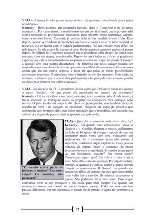 22
VEJA - A oposição não gostou dessa postura do governo, considerada fraca pelos
republicanos.
Kennedy - Bem, estamos em campanha eleitoral (para o Congresso e os governos
estaduais)... Por causa disso, os republicanos saíram por aí dizendo que o governo não
estava tomando as providências necessárias para garantir nossa segurança. Alguns,
como o senador Homer Capehart, já pediam ação militar imediata contra Cuba. Dias
depois, quando o presidente Kennedy fez seu discurso sobre a crise em rede nacional de
televisão, ele se reuniu com os líderes parlamentares. Foi sua reunião mais difícil no
mês inteiro. Eu não estava lá, mas notei como foi desgastante quando o encontrei, pouco
depois. Os líderes do Congresso achavam que o presidente tinha de agir de forma mais
enérgica, com um ataque, uma invasão. Depois de ouvir todas as críticas, o presidente
explicou que estava cumprindo todos os passos necessários, e que era possível resolver
a questão sem uma guerra devastadora. Ele lembrou que nosso ataque poderia ser
respondido por uma chuva de mísseis que mataria milhões de americanos. Essa era uma
aposta que ele não estava disposto a fazer até que todas as outras possibilidades
estivessem esgotadas. O presidente estava irritado no fim do encontro. Mais tarde, se
acalmou, e admitiu que a reação dos parlamentares foi parecida com a nossa quando
ouvimos pela primeira vez sobre os mísseis.
VEJA - No discurso na TV, o presidente deixou claro que o bloqueio naval era apenas
o passo "inicial". Até que ponto ele acreditava no sucesso da estratégia?
Kennedy - Ele estava calmo e confiante, sabia que era o caminho certo. Ainda assim, já
havia ordenado ao Pentágono todos os preparativos necessários para qualquer ação
militar. O país foi dormir naquele dia cheio de preocupação, mas também cheio de
orgulho na força e na coragem do presidente. Ninguém era capaz de prever o que
aconteceria nos próximos dias, mas todos sentíamos que o presidente, por causa de sua
sabedoria e dignidade pessoal, teria o apoio de um país unido.
VEJA - Qual foi o momento mais tenso da crise?
Kennedy - Foi quando duas embarcações russas, o
Gagárin e o Komiles, ficaram a poucos quilômetros
da linha do bloqueio. Aí chegou a notícia de que um
submarino russo vinha com eles. Mandamos um
porta-aviões. Se o submarino russo não subisse à
superfície, usaríamos cargas explosivas. Esses poucos
minutos de espera foram o momento de maior
preocupação para o presidente. O mundo estava perto
de um holocausto nuclear? Era nossa culpa?
Cometemos algum erro? Ele cobriu o rosto com a
mão. Seus olhos estavam penosos. Por algum motivo,
lembrei de quando ele estava doente e quase morreu
(depois de combater na II Guerra); de quando ele
perdeu seu filho; de quando ouvimos que nosso irmão
mais velho havia morrido. Os minutos demoravam a
passar. Não podíamos fazer mais nada. Parecia que
estávamos perto de um precipício e não havia para onde escapar. Foi quando um
mensageiro trouxe um recado: os navios haviam parado. Todos na sala pareciam
pessoas diferentes. Por um momento, o mundo havia parado, e agora ele continuava a
rodar.
"O mundo estava perto do
holocausto nuclear? Era nossa
culpa? Os minutos não
passavam"
 