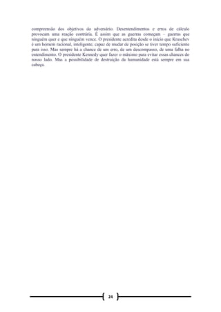 24
compreensão dos objetivos do adversário. Desentendimentos e erros de cálculo
provocam uma reação contrária. É assim que as guerras começam – guerras que
ninguém quer e que ninguém vence. O presidente acredita desde o início que Kruschev
é um homem racional, inteligente, capaz de mudar de posição se tiver tempo suficiente
para isso. Mas sempre há a chance de um erro, de um descompasso, de uma falha no
entendimento. O presidente Kennedy quer fazer o máximo para evitar essas chances do
nosso lado. Mas a possibilidade de destruição da humanidade está sempre em sua
cabeça.
 
