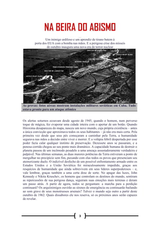 3
NA BEIRA DO ABISMO
Um inimigo ardiloso e um aprendiz de tirano batem à
porta dos EUA com a bomba nas mãos. E a perigosa crise dos mísseis
de outubro inaugura uma nova era de terror nuclear
As provas: fotos aéreas mostram instalações militares soviéticas em Cuba. Tudo
estava pronto para um ataque atômico
Os alertas soturnos ecoavam desde agosto de 1945, quando o homem, num perverso
toque de mágica, fez evaporar uma cidade inteira com o apertar de um botão. Quando
Hiroxima desapareceu do mapa, nasceu um novo mundo, cuja própria existência – antes
a única convicção que aproximava todos os seus habitantes – já não era mais certa. Pela
primeira vez desde que seus pés começaram a caminhar pela Terra, a humanidade
segurava nas mãos a decisão entre viver e morrer. E a volúpia febril despertada por esse
poder fazia calar qualquer instinto de preservação. Dezessete anos se passaram, e a
penosa corrida chegou ao seu ponto mais dramático. A capacidade humana de destruir o
planeta passou de um incômodo pesadelo a uma ameaça assustadoramente verdadeira e
palpável. Nas últimas semanas, as duas maiores potências da Terra estiveram a ponto de
mergulhar no precipício sem fim, puxando com elas todos os povos que presenciam seu
atemorizante duelo. O indizível desfecho de um possível enfrentamento armado entre os
Estados Unidos e a União Soviética foi miraculosamente impedido, graças aos
resquícios de humanidade que ainda sobrevivem em seus líderes superpoderosos – e,
vale lembrar, graças também a uma certa dose de sorte. No apagar das luzes, John
Kennedy e Nikita Kruschev, os homens que controlam os destinos do mundo, sentiram
as repercussões de sua perigosa dança, seguiram suas emoções mais terrenas e deram
um passo atrás. A partir de agora, todos se perguntam: a marcha para a perdição
continuará? Os arquiinimigos ouvirão as sirenes de emergência ou continuarão bailando
ao som grave de seus monstruosos arsenais? Talvez o mundo seja outro a partir deste
outubro de 1962. Quais dissabores ele nos reserva, só os próximos anos serão capazes
de revelar.
 