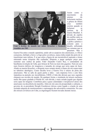 4
Assim como o
nascimento da
ameaça do
holocausto nuclear,
a gênese da última
crise também
ocorreu quando se
fecharam as
cortinas da II
Guerra Mundial. A
divisão do espólio
do conflito entre os
vencedores rachou
o globo e plantou a
semente para o
desafio enfrentado
nas semanas que se
passaram. Mas a
Guerra Fria entre o mundo capitalista, unido sob os auspícios dos americanos, e o bloco
comunista, chefiado a ferro e a fogo pelos soviéticos, nunca tinha estado tão perto de se
transformar num inferno. É aí que entra a figura de um incontrolável aspirante a tirano
entronado numa irriquieta ilha caribenha. Disposto a pagar qualquer preço para
sustentar seus sonhos de poder, Fidel Alejandro Castro Ruz, o comandante da
barulhenta revolução de Cuba, quis brincar de Nero no meio dos gigantes. Nem em seus
mais bizarros delírios ele imaginava o tamanho do estrago que seria capaz de fazer.
Aliado ao maroto Kruschev, o dirigente russo sempre atento à chance de um xeque-mate
no tabuleiro ideológico, Castro decidiu levar a Guerra Fria à soleira da porta dos
americanos. Não se sabe de quem partiu a idéia – sem imprensa livre e com fúria
impiedosa na punição aos inconfidentes, URSS e Cuba não deixam que seus segredos
cheguem aos ouvidos do mundo. De qualquer forma, a instalação de mísseis nucleares
numa ilha quase grudada à Flórida foi, sem dúvida, a mais ousada jogada que alguém
seria capaz de imaginar. Contribuiu para a quase calamidade o inexplicável atraso dos
americanos na descoberta da manobra. Além de oito anos de prosperidade e calmaria, o
governo do ex-presidente Dwight Eisenhower deixou como legado a criação de uma
azeitada máquina de monitoramento e espionagem dos adversários comunistas. No caso
dos mísseis soviéticos em Cuba, as engrenagens ficaram travadas durante meses.
Com o destino do mundo nas mãos: Kruschev e Kennedy
reunidos em 1961
 