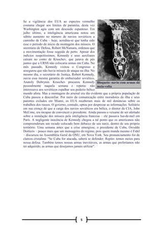 5
Se a vigilância dos EUA ao espectro vermelho
costuma chegar aos limites da paranóia, desta vez
Washington agiu com um descuido espantoso. Em
julho último, a inteligência americana notou um
súbito aumento no número de navios soviéticos a
caminho de Cuba – hoje, acredita-se que tenha sido
esse o período de início da montagem dos mísseis. O
secretário de Defesa, Robert McNamara, ordenou que
a movimentação fosse seguida de perto. Apesar dos
indícios suspeitíssimos, Kennedy e seus auxiliares
caíram no conto de Kruschev, que jurava de pés
juntos que a URSS não colocaria armas em Cuba. No
mês passado, Kennedy visitou o Congresso e
assegurou que não havia mísseis de ataque na ilha. No
mesmo dia, o secretário de Justiça, Robert Kennedy,
ouvia essa mesma garantia do embaixador soviético,
Anatoly Dobrynin. Kruschev procurou Kennedy
pessoalmente naquela semana e repetiu: não
interessava aos soviéticos espalhar seu poderio bélico
mundo afora. Mas a montagem do arsenal era tão evidente que a própria população de
Cuba passou a desconfiar. Por meio da comunicação entre moradores da ilha e seus
parentes exilados em Miami, os EUA receberam mais de mil denúncias sobre os
trabalhos dos russos. O governo, contudo, optou por desprezar as informações. Solitário
em sua crença de que a carga dos navios soviéticos era bélica, o diretor da CIA, John
McCone, era incapaz de convencer o presidente. Ainda passou o vexame de ser alertado
sobre a instalação dos mísseis pela inteligência francesa – ele passava lua-de-mel em
Paris. A negligente inocência de Kennedy chegou a tal ponto que os americanos não
compreenderam um recado colocado bem debaixo de seu nariz, dentro de seu próprio
território. Uma semana antes que a crise emergisse, o presidente de Cuba, Osvaldo
Dorticós – pouco mais que um mensageiro do regime, pois quem manda mesmo é Fidel
– discursou na Assembléia Geral da ONU, em Nova York. Seu pronunciamento foi de
clareza cristalina: "Se Cuba for atacada, saberá se defender. Repito: temos meios para
nossa defesa. Também temos nossas armas inevitáveis, as armas que preferíamos não
ter adquirido, as armas que desejamos jamais utilizar".
Bloqueio: navio com armas dá
meia-volta
 
