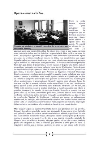 6
Como se ainda
faltasse alguma
coisa para
convencer os
americanos da
tempestade que se
formava, as provas
concretas foram,
enfim, obtidas – e
apenas cinco dias
depois. Na manhã
do último dia 14,
um avião U-2
equipado com uma câmara fotográfica de último tipo avistou o que parecia ser uma
nova construção militar em San Cristóbal, na província de Pinar del Rio, no oeste de
Cuba. As fotografias registradas pelo aparelho foram examinadas com minúcia. Agora
era certo: os soviéticos instalavam mísseis em Cuba, e as características das cargas
flagradas pelos americanos sinalizavam que esses mísseis eram capazes de carregar
ogivas atômicas. As implicações eram gravíssimas. Os soviéticos fincavam as primeiras
bases para que, dentro de pouco tempo, fossem capazes de disparar uma bomba nuclear
em qualquer metrópole americana, inclusive Nova York e Washington. Ciente do peso
da responsabilidade que repousaria sobre os ombros do presidente nos dias que estavam
pela frente, o assessor especial para Assuntos de Segurança Nacional, McGeorge
Bundy, o primeiro a receber o explosivo relatório, decidiu poupar o chefe de uma noite
insone – contaria as novidades só na manhã seguinte, no dia 16. Esgotado por um fim
de semana de campanha eleitoral (no mês que vem, os americanos vão às urnas para
eleger parlamentares e governadores), Kennedy ganhou mais algumas horas de
descanso com Jackie antes de enfrentar os dias mais difíceis de sua vida. Ao despertar
para o desafio, o mais jovem presidente eleito da história americana (aos 43 anos, em
1960) enfim mostrou possuir a estatura intelectual e moral necessária para liderar a
principal democracia do mundo. No decorrer da crise, Kennedy se trancou com um
grupo seleto de auxilares (comandados pelo irmão, Robert), apostou numa estratégia
moderada e consistente, evitou alarmar a população e, principalmente, não deu ouvidos
às pressões dos "falcões" de Washington – sedentos por sangue, os parlamentares
republicanos, de oposição, não aceitavam nada aquém de uma ofensiva militar imediata
contra Cuba. Os americanos descobririam nas etapas seguintes da duríssima negociação
(leia reportagem a seguir) que tal providência arriscaria levar o mundo à ruína.
Mais calejado depois de algumas trapalhadas nesses dois primeiros anos de governo,
Kennedy logo elegeu uma linha mestra para a condução de seu país na crise. Sabendo
que ganharia o apoio de todos os países não-alinhados a Moscou, o presidente decidiu
não fazer nenhum movimento brusco, oferecendo tempo e espaço para que Kruschev
sentisse a pressão e recuasse. Foi, de fato, o que acabou ocorrendo, resultado do
bloqueio naval no Atlântico. Kennedy não pode, porém, sair da crise como o mocinho
pacato que afugentou na lábia o bandido que apontava a arma para sua testa. É
imperativo lembrar que o inimigo apareceu na janela ao ser atraído pelo próprio
Tomada de decisões: o comitê executivo de segurança que
assessorou Kennedy
 
