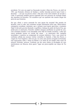 7
presidente. Foi com seu papel na fracassada invasão à Baía dos Porcos, em abril de
1961, que Kennedy ofereceu de bandeja a melhor desculpa possível para Castro e
Kruschev – a de que era preciso armar a ilha para evitar outra tentativa de invasão a
Cuba. O americano também precisa responder pelo erro grosseiro de avaliação diante
das manobras de Kruschev. Ele acreditava que seu oponente não ousaria chegar tão
perto de suas fronteiras.
Por que, afinal, o arisco camarada fez uma aposta tão arrojada? Das paredes do
Kremlin, como se sabe, não costumam escapar informações desse tipo. Observadores
estrangeiros acreditam, entretanto, que o jactante russo queria aproveitar o momento
frágil vivido pelo governo Kennedy e equilibrar a balança de poder da Guerra Fria, que
pende para os americanos. Kruschev também amargava problemas no quintal de casa,
com constantes desafios à sua autoridade como líder do mundo socialista, e sabia que
estava perdendo terreno na corrida das armas – os americanos têm vantagem
tecnológica e numérica na comparação de arsenais balísticos. Com o que restou da
confiança colhida nas escassas vitórias vermelhas (o Sputnik, a Baía dos Porcos, a
viagem de Yuri Gagárin) e farto do que via como uma postura arrogante de Kennedy
(nas negociações sobre o futuro de Berlim e na oferta de um tratado sobre testes de
mísseis), Kruschev arriscou. Conforme um dos raros relatos já divulgados de seus
interlocutores em Moscou, dizia querer "jogar um porco-espinho nas calças do Tio
Sam".
 