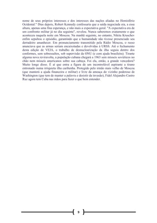 9
nome de seus próprios interesses e dos interesses das nações aliadas no Hemisfério
Ocidental." Dias depois, Robert Kennedy confessaria que a saída negociada era, a essa
altura, apenas uma fina esperança, e não mais a expectativa geral. "A expectativa era de
um confronto militar já no dia seguinte", revelou. Nunca saberemos exatamente o que
aconteceu naquela noite em Moscou. Na manhã seguinte, no entanto, Nikita Kruschev
enfim sepultou o episódio, garantindo que a humanidade não tivesse presenciado seu
derradeiro amanhecer. Em pronunciamento transmitido pela Rádio Moscou, o russo
anunciava que as armas seriam encaixotadas e devolvidas à URSS. Até o fechamento
desta edição de VEJA, o trabalho de desnuclearização da ilha seguia dentro dos
conformes, sem sobressaltos, sob supervisão da ONU (e com ajuda brasileira). Tirante
alguma nova reviravolta, a população cubana chegará a 1963 sem mísseis soviéticos no
chão nem mísseis americanos sobre sua cabeça. Foi ela, então, a grande vencedora?
Muito longe disso. É aí que entra a figura de um incontrolável aspirante a tirano
entronado numa irriquieta ilha caribenha. Protegido pelo irmão mais velho de Moscou
(que manterá a ajuda financeira e militar) e livre da ameaça do vizinho poderoso de
Washington (que tem de manter a palavra e desistir da invasão), Fidel Alejandro Castro
Ruz agora tem Cuba nas mãos para fazer o que bem entender.
 