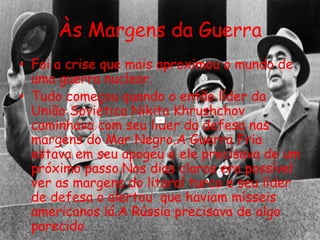 Às Margens da Guerra
• Foi a crise que mais aproximou o mundo de
uma guerra nuclear.
• Tudo começou quando o então líder da
União Soviética Nikita Khrushchov
caminhava com seu líder da defesa nas
margens do Mar Negro.A Guerra Fria
estava em seu apogeu e ele precisava de um
próximo passo.Nos dias claros era possível
ver as margens do litoral turco e seu líder
de defesa o alertou que haviam mísseis
americanos lá.A Rússia precisava de algo
parecido.
 