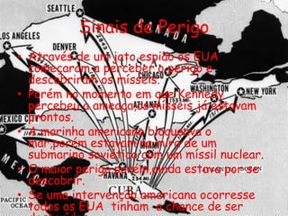 Sinais de Perigo
• Através de um jato espião os EUA
começaram a perceber o perigo e
descobriram os mísseis.
• Porém no momento em que Kennedy
percebeu a ameaça,os mísseis já estavam
prontos.
• A marinha americana bloqueava o
mar,porém estavam na mira de um
submarino soviético com um míssil nuclear.
• O maior perigo porém,ainda estava por se
descobrir.
• Se uma intervenção americana ocorresse
todos os EUA tinham a chance de ser
 