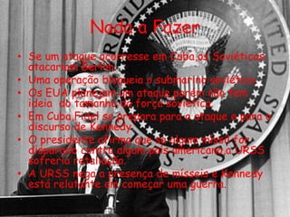 Nada a Fazer
• Se um ataque ocorresse em Cuba,os Soviéticos
atacariam Berlim.
• Uma operação bloqueia o submarino soviético.
• Os EUA planejam um ataque,porém não tem
ideia do tamanho da força soviética.
• Em Cuba,Fidel se prepara para o ataque e para o
discurso de Kennedy.
• O presidente afirma que se algum míssil for
disparado contra algum país americano,a URSS
sofreria retaliação.
• A URSS nega a presença de mísseis e Kennedy
está relutante em começar uma guerra.
 