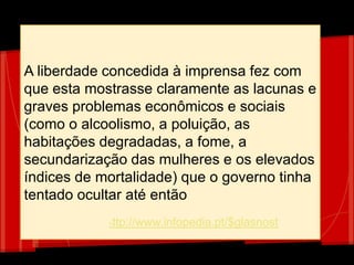 A liberdade concedida à imprensa fez com
que esta mostrasse claramente as lacunas e
graves problemas econômicos e sociais
(como o alcoolismo, a poluição, as
habitações degradadas, a fome, a
secundarização das mulheres e os elevados
índices de mortalidade) que o governo tinha
tentado ocultar até então
http://www.infopedia.pt/$glasnost
 