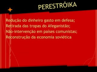 Redução do dinheiro gasto em defesa;
Retirada das tropas do Afeganistão;
Não-intervenção em países comunistas;
Reconstrução da economia soviética
RESULTADO?
A PERESTRÓIKA NÃO OBTEVE
SUCESSO.
 