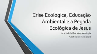 Crise Ecológica, Educação
Ambiental e a Pegada
Ecológica de Jesus
Uma visão bíblica sobre a ecologia
Colaboração: Elias Bispo
 