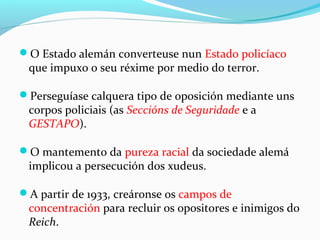 O Estado alemán converteuse nun Estado policíaco
que impuxo o seu réxime por medio do terror.
Perseguíase calquera tipo de oposición mediante uns
corpos policiais (as Seccións de Seguridade e a
GESTAPO).
O mantemento da pureza racial da sociedade alemá
implicou a persecución dos xudeus.
A partir de 1933, creáronse os campos de
concentración para recluir os opositores e inimigos do
Reich.
 