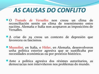 AS CAUSAS DO CONFLITO
O Tratado de Versalles non creou un clima de
reconciliación senón un clima de resentimento entre
nacións. Alemaña e Italia non aceptaron as imposicións de
Versalles.
A crise do 29 creou un contexto de depresión que
favoreceu os fascismos.
Mussolini, en Italia, e Hitler, en Alemaña, desenvolveron
unha política exterior agresiva que se xustificaba por
necesidades económicas ou por prestixio histórico.
Ante a política agresiva dos réximes autoritarios, as
democracias non interviñeron nos problemas do mundo.
 
