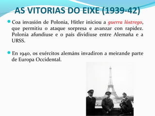 AS VITORIAS DO EIXE (1939-42)
Coa invasión de Polonia, Hitler iniciou a guerra lóstrego,
que permitiu o ataque sorpresa e avanzar con rapidez.
Polonia afundiuse e o país dividiuse entre Alemaña e a
URSS.
En 1940, os exércitos alemáns invadiron a meirande parte
de Europa Occidental.
 