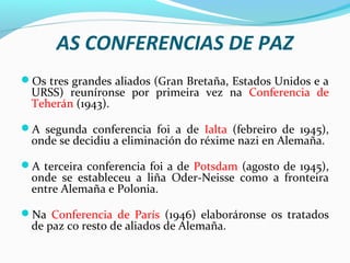 AS CONFERENCIAS DE PAZ
Os tres grandes aliados (Gran Bretaña, Estados Unidos e a
URSS) reuníronse por primeira vez na Conferencia de
Teherán (1943).
A segunda conferencia foi a de Ialta (febreiro de 1945),
onde se decidiu a eliminación do réxime nazi en Alemaña.
A terceira conferencia foi a de Potsdam (agosto de 1945),
onde se estableceu a liña Oder-Neisse como a fronteira
entre Alemaña e Polonia.
Na Conferencia de París (1946) elaboráronse os tratados
de paz co resto de aliados de Alemaña.
 