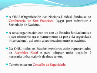 A ONU (Organización das Nacións Unidas) fundouse na
Conferencia de San Francisco (1945) para substituír a
Sociedade de Nacións.
A nova organización contou con 46 Estados fundacionais e
o seu obxectivo era o mantemento da paz e da seguridade
internacional, así como a cooperación entre as nacións.
Na ONU, todos os Estados membros están representados
na Asemblea Xeral e para adoptar unha decisión é
necesaria unha maioría de dous terzos.
Tamén existe un Consello de Seguridade.
 