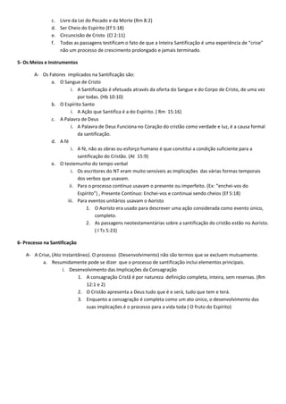 c.   Livre da Lei do Pecado e da Morte (Rm 8:2)
               d.   Ser Cheio do Espírito (Ef 5:18)
               e.   Circuncisão de Cristo (Cl 2:11)
               f.   Todas as passagens testificam o fato de que a Inteira Santificação é uma experiência de “crise”
                    não um processo de crescimento prolongado e jamais terminado.

5- Os Meios e Instrumentos

       A- Os Fatores implicados na Santificação são:
              a. O Sangue de Cristo
                       i. A Santificação é efetuada através da oferta do Sangue e do Corpo de Cristo, de uma vez
                          por todas. (Hb 10:10)
              b. O Espírito Santo
                       i. A Ação que Santifica é a do Espírito. ( Rm 15:16)
              c. A Palavra de Deus
                       i. A Palavra de Deus Funciona no Coração do cristão como verdade e luz, é a causa formal
                          da santificação.
              d. A fé
                       i. A fé, não as obras ou esforço humano é que constitui a condição suficiente para a
                          santificação do Cristão. (At 15:9)
              e. O testemunho do tempo verbal
                       i. Os escritores do NT eram muito sensíveis as implicações das várias formas temporais
                          dos verbos que usavam.
                      ii. Para o processo contínuo usavam o presente ou imperfeito. (Ex: “enchei-vos do
                          Espírito”) , Presente Contínuo: Enchei-vos e continuai sendo cheios (Ef 5:18)
                     iii. Para eventos unitários usavam o Aoristo
                              1. O Aoristo era usado para descrever uma ação considerada como evento único,
                                   completo.
                              2. As passagens neotestamentárias sobre a santificação do cristão estão no Aoristo.
                                   ( I Ts 5:23)

6- Processo na Santificação

   A- A Crise, (Ato Instantâneo). O processo (Desenvolvimento) não são termos que se excluem mutuamente.
          a. Resumidamente pode se dizer que o processo de santificação inclui elementos principais.
                    i. Desenvolvimento das Implicações da Consagração
                           1. A consagração Cristã é por natureza definição completa, inteira, sem reservas. (Rm
                              12:1 e 2)
                           2. O Cristão apresenta a Deus tudo que é e será, tudo que tem e terá.
                           3. Enquanto a consagração é completa como um ato único, o desenvolvimento das
                              suas implicações é o processo para a vida toda ( O fruto do Espírito)
 