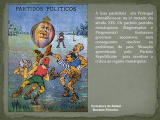 Caricatura de Rafael Bordalo Pinheiro. A luta partidária  em Portugal intensificou-se na 2ª metade do século XIX. Os partido partidos monárquicos (Regenerador e Progressista) formavam governos sucessivos sem conseguirem resolver os problemas do país. Situação aproveitada pelo Partido Republicano  para acentuar a crítica ao regime monárquico. 