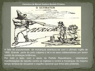 Caricatura de Manuel Gustavo Bordalo Pinheiro. A falta de popularidade  da monarquia acentuou-se com o ultimato inglês de 1890. Grande  parte do país culpava o rei e os seus colaboradores por terem cedido às ameaças britânicas. Por todo o lado, com o apoio do Partido Republicano,  rebentaram manifestações de repúdio contra os ingleses e contra a monarquia. Ao mesmo tempo tentava-se recuperar o orgulho nacional que tinha sido preterido. 