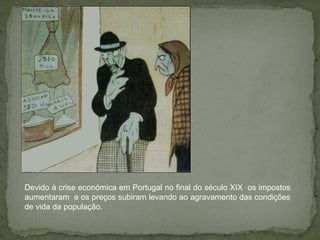 Devido à crise económica em Portugal no final do século XIX  os impostos aumentaram  e os preços subiram levando ao agravamento das condições de vida da população. 