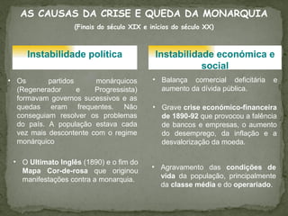 AS CAUSAS DA CRISE E QUEDA DA MONARQUIA (Finais do século XIX e inícios do século XX) Instabilidade política Instabilidade económica e social Os partidos monárquicos (Regenerador e Progressista) formavam governos sucessivos e as quedas eram frequentes. Não conseguiam resolver os problemas do país. A população estava cada vez mais descontente com o regime monárquico  O  Ultimato Inglês  (1890) e o fim do  Mapa Cor-de-rosa  que originou manifestações contra a monarquia. Balança comercial deficitária e aumento da dívida pública.  Grave  crise económico-financeira de 1890-92  que provocou a falência de bancos e empresas, o aumento do desemprego, da inflação e a desvalorização da moeda. Agravamento das  condições de vida  da população, principalmente da  classe média  e do  operariado .  
