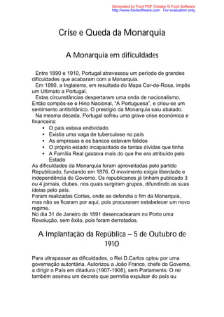 Generated by Foxit PDF Creator © Foxit Software
                                 http://www.foxitsoftware.com For evaluation only.




           Crise e Queda da Monarquia

              A Monarquia em dificuldades

  Entre 1890 e 1910, Portugal atravessou um período de grandes
dificuldades que acabaram com a Monarquia.
  Em 1890, a Inglaterra, em resultado do Mapa Cor-de-Rosa, impôs
um Ultimato a Portugal.
  Estas circunstâncias despertaram uma onda de nacionalismo.
Então compôs-se o Hino Nacional, “A Portuguesa”, e criou-se um
sentimento antibritânico. O prestígio da Monarquia saiu abalado.
  Na mesma década, Portugal sofreu uma grave crise económica e
financeira:
     • O país estava endividado
     • Existia uma vaga de tuberculose no país
     • As empresas e os bancos estavam falidos
     • O próprio estado incapacitado de tantas dívidas que tinha
     • A Família Real gastava mais do que lhe era atribuído pelo