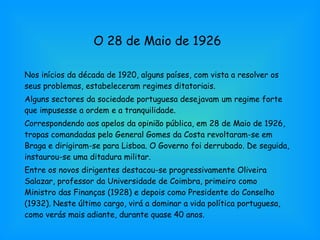 O 28 de Maio de 1926 Nos inícios da década de 1920, alguns países, com vista a resolver os seus problemas, estabeleceram regimes ditatoriais. Alguns sectores da sociedade portuguesa desejavam um regime forte que impusesse a ordem e a tranquilidade. Correspondendo aos apelos da opinião pública, em 28 de Maio de 1926, tropas comandadas pelo General Gomes da Costa revoltaram-se em Braga e dirigiram-se para Lisboa. O Governo foi derrubado. De seguida, instaurou-se uma ditadura militar. Entre os novos dirigentes destacou-se progressivamente Oliveira Salazar, professor da Universidade de Coimbra, primeiro como Ministro das Finanças (1928) e depois como Presidente do Conselho (1932). Neste último cargo, virá a dominar a vida política portuguesa, como verás mais adiante, durante quase 40 anos. 