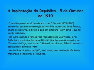 A implantação da República- 5 de Outubro de 1910 Para ultrapassar as dificuldades, o rei D.Carlos (1889-1908) enveredou por uma governação autoritária. Autorizou João Franco, chefe do Governo, a dirigir o país em ditadura (1907-1908), que foi então dissolvido. Em 1908, quando a família real regressava de Vila Viçosa, o rei D.Carlos e o príncipe herdeiro D.Luís Filipe foram assassinados no Terreiro do Paço, em Lisboa. D.Manuel, de 18 anos, filho do monarca assassinado, subiu ao trono. No dia 5 de Outubro de 1910, em Lisboa, uma revolução pôs fim à Monarquia e implantou a República. 