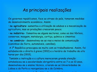 As principais realizações Os governos republicanos, face ao atraso do país, tomaram medidas de desenvolvimento económico. Assim: na agricultura–  aumentou a utilização de adubos e a mecanização da agricultura, mas as produções cresceram pouco; na indústria-  fomentou-se alguns sectores, como os dos têxteis, conservas, moagem, metalurgia, cortiça, química e cimentos; no comércio-  desenvolveu-se as vias e meios de comunicação (caminhos-de-ferro, automóveis, camiões). A 1ª República preocupou-se muito com os trabalhadores. Assim, foi estabelecido o direito à greve (1910) e o horário de trabalho de oito horas por dia (1919). Também a instrução e a cultura mereceram grande atenção: estabeleceu-se a escolaridade obrigatória entre os 7 e os 10 anos, desenvolveu-se o ensino técnico, criaram-se as Universidades de Lisboa e do Porto e reorganizou-se a de Coimbra. No conjunto, a obra da República ficou aquém das expectativas. 
