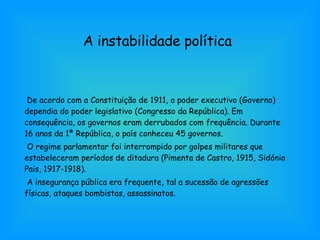 A instabilidade política De acordo com a Constituição de 1911, o poder executivo (Governo) dependia do poder legislativo (Congresso da República). Em consequência, os governos eram derrubados com frequência. Durante 16 anos da 1ª República, o país conheceu 45 governos. O regime parlamentar foi interrompido por golpes militares que estabeleceram períodos de ditadura (Pimenta de Castro, 1915, Sidónio Pais, 1917-1918). A insegurança pública era frequente, tal a sucessão de agressões físicas, ataques bombistas, assassinatos. 