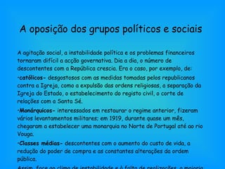 A oposição dos grupos políticos e sociais A agitação social, a instabilidade política e os problemas financeiros tornaram difícil a acção governativa. Dia a dia, o número de descontentes com a República crescia. Era o caso, por exemplo, de: católicos-  desgostosos com as medidas tomadas pelos republicanos contra a Igreja, como a expulsão das ordens religiosas, a separação da Igreja do Estado, o estabelecimento do registo civil, o corte de relações com a Santa Sé. Monárquicos-  interessados em restaurar o regime anterior, fizeram vários levantamentos militares; em 1919, durante quase um mês, chegaram a estabelecer uma monarquia no Norte de Portugal até ao rio Vouga. Classes médias-  descontentes com o aumento do custo de vida, a redução do poder de compra e as constantes alterações da ordem pública. Assim, face ao clima de instabilidade e à falta de realizações, a maioria da população estava receptiva a novas soluções políticas. 