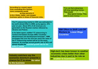 According to a recent report                                    "It is not that enterprises
from consulting firm Gartner,                                   will stop spending money.
more companies would turn to                                    They would only change the
outsourcing as they perceive it                                  way they spend money. They
to be a faster, better, and cheaper                             want to save money,"
business option in times of financial crisis.


  The IT outsourcing market in CEE was estimated to
  be worth almost €3bn in 2008, up by approx. 25%
  year on year. About 40% of all revenues are
  generated on the Russian market, followed by
  Ukraine and Poland.                                      IBM Offers to Shift Laid-Off
  In its latest report, entitled “IT outsourcing in        Workers to Lower-Wage
  Central and Eastern Europe 2009. Countries’              Countries
  attractiveness and development forecasts”, PMR
  envisages that over the next two years the value of
  the IT outsourcing market will be on the wane.
  However, its average annual growth rate of 20% will
  almost double the expected growth rate for the
  entire IT market.


                                                   High-tech has been known to weather
                                                    economic crises better than other
Industry watchers say the                          industries due in part to its role as
economic downturn presents a                       an enabler to businesses.
chance for IT to show its value
to the business.
 