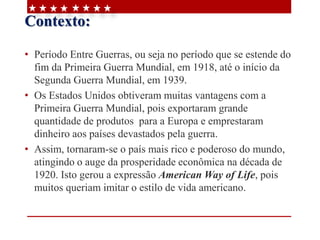 Contexto:
• Período Entre Guerras, ou seja no período que se estende do
fim da Primeira Guerra Mundial, em 1918, até o início da
Segunda Guerra Mundial, em 1939.
• Os Estados Unidos obtiveram muitas vantagens com a
Primeira Guerra Mundial, pois exportaram grande
quantidade de produtos para a Europa e emprestaram
dinheiro aos países devastados pela guerra.
• Assim, tornaram-se o país mais rico e poderoso do mundo,
atingindo o auge da prosperidade econômica na década de
1920. Isto gerou a expressão American Way of Life, pois
muitos queriam imitar o estilo de vida americano.
 